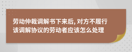 勞動(dòng)仲裁調(diào)解書下來后, 對方不履行該調(diào)解協(xié)議的勞動(dòng)者應(yīng)該怎么處理