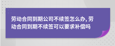 勞動合同到期公司不續(xù)簽怎么辦, 勞動合同到期不續(xù)簽可以要求補償嗎