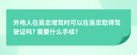 外地人在吳忠增駕時(shí)可以在吳忠取得駕駛證嗎? 需要什么手續(xù)?