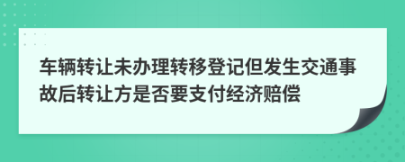 車輛轉(zhuǎn)讓未辦理轉(zhuǎn)移登記但發(fā)生交通事故后轉(zhuǎn)讓方是否要支付經(jīng)濟(jì)賠償