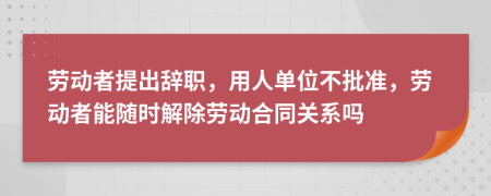 勞動者提出辭職，用人單位不批準(zhǔn)，勞動者能隨時解除勞動合同關(guān)系嗎
