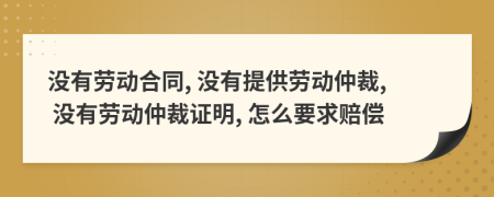 沒有勞動(dòng)合同, 沒有提供勞動(dòng)仲裁, 沒有勞動(dòng)仲裁證明, 怎么要求賠償