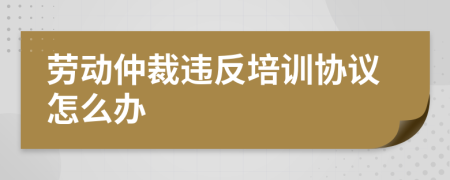 勞動仲裁違反培訓(xùn)協(xié)議怎么辦