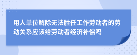 用人單位解除無(wú)法勝任工作勞動(dòng)者的勞動(dòng)關(guān)系應(yīng)該給勞動(dòng)者經(jīng)濟(jì)補(bǔ)償嗎