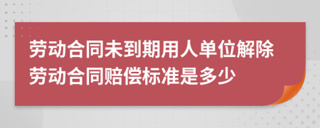 勞動合同未到期用人單位解除勞動合同賠償標準是多少