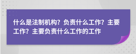什么是法制機(jī)構(gòu)？負(fù)責(zé)什么工作？主要工作？主要負(fù)責(zé)什么工作的工作