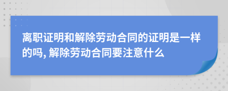 離職證明和解除勞動合同的證明是一樣的嗎, 解除勞動合同要注意什么