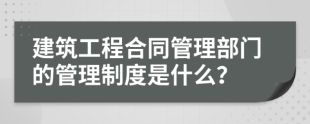 建筑工程合同管理部門的管理制度是什么？