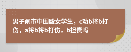 男子鬧市中圍毆女學(xué)生，c勸b將b打傷，a將b將b打傷，b擔(dān)責(zé)嗎