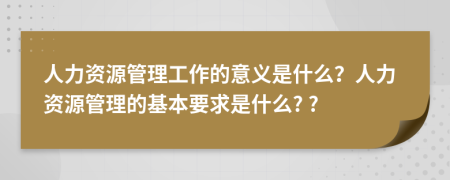 人力資源管理工作的意義是什么？人力資源管理的基本要求是什么? ?