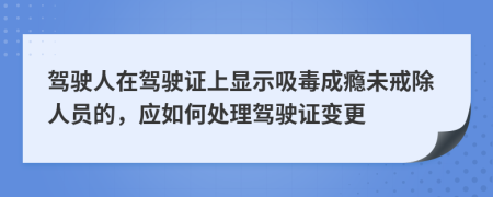 駕駛?cè)嗽隈{駛證上顯示吸毒成癮未戒除人員的,應(yīng)如何處理駕駛證變更