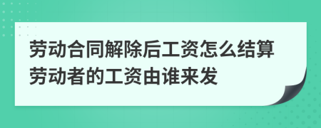 勞動(dòng)合同解除后工資怎么結(jié)算勞動(dòng)者的工資由誰(shuí)來(lái)發(fā)
