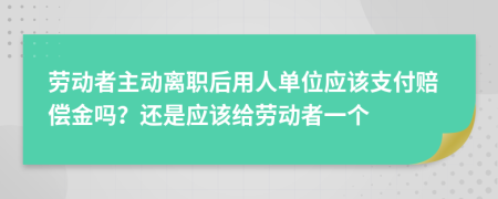 勞動(dòng)者主動(dòng)離職后用人單位應(yīng)該支付賠償金嗎？還是應(yīng)該給勞動(dòng)者一個(gè)