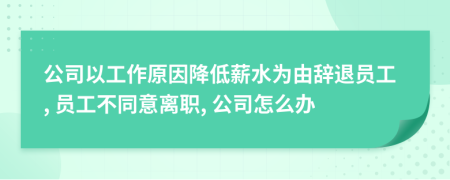 公司以工作原因降低薪水為由辭退員工, 員工不同意離職, 公司怎么辦