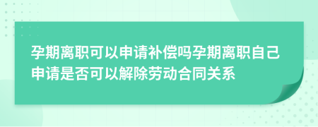 孕期離職可以申請補(bǔ)償嗎孕期離職自己申請是否可以解除勞動合同關(guān)系