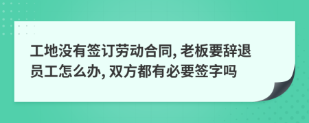工地沒有簽訂勞動合同, 老板要辭退員工怎么辦, 雙方都有必要簽字嗎