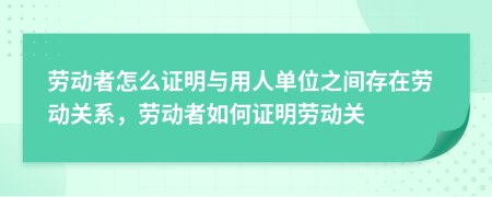 勞動(dòng)者怎么證明與用人單位之間存在勞動(dòng)關(guān)系，勞動(dòng)者如何證明勞動(dòng)關(guān)