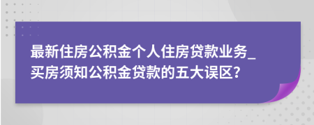 最新住房公積金個(gè)人住房貸款業(yè)務(wù)_ 買房須知公積金貸款的五大誤區(qū)？
