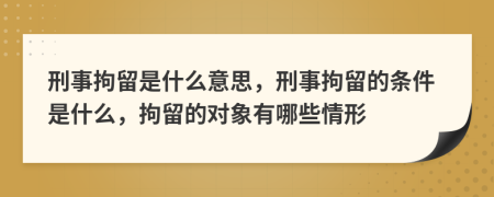 刑事拘留是什么意思，刑事拘留的條件是什么，拘留的對象有哪些情形