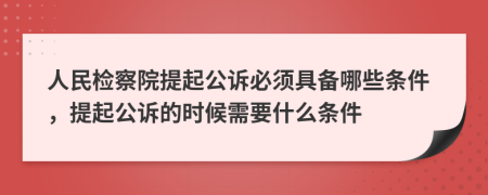 人民檢察院提起公訴必須具備哪些條件，提起公訴的時候需要什么條件