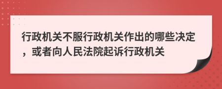 行政機關不服行政機關作出的哪些決定，或者向人民法院起訴行政機關