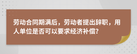 勞動(dòng)合同期滿后，勞動(dòng)者提出辭職，用人單位是否可以要求經(jīng)濟(jì)補(bǔ)償？