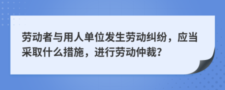 勞動者與用人單位發(fā)生勞動糾紛，應(yīng)當采取什么措施，進行勞動仲裁？