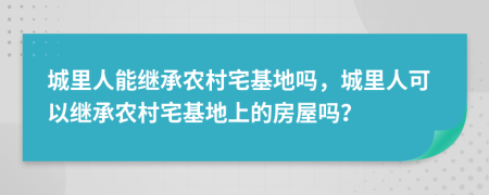 城里人能繼承農(nóng)村宅基地嗎，城里人可以繼承農(nóng)村宅基地上的房屋嗎？