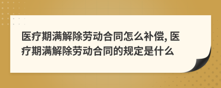 醫(yī)療期滿解除勞動合同怎么補償, 醫(yī)療期滿解除勞動合同的規(guī)定是什么