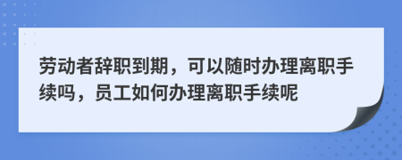 勞動者辭職到期，可以隨時辦理離職手續(xù)嗎，員工如何辦理離職手續(xù)呢