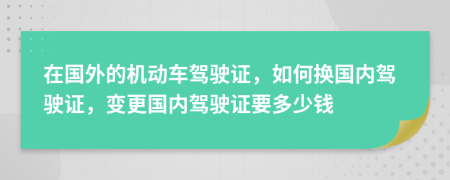 在國外的機動車駕駛證，如何換國內(nèi)駕駛證，變更國內(nèi)駕駛證要多少錢