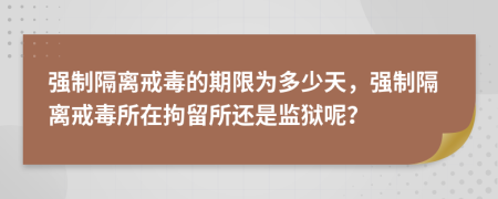 強(qiáng)制隔離戒毒的期限為多少天，強(qiáng)制隔離戒毒所在拘留所還是監(jiān)獄呢？