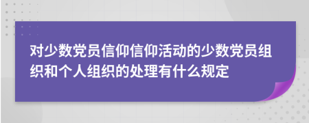 對少數(shù)黨員信仰信仰活動的少數(shù)黨員組織和個(gè)人組織的處理有什么規(guī)定