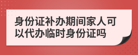 身份證補(bǔ)辦期間家人可以代辦臨時(shí)身份證嗎