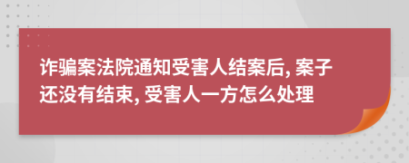 詐騙案法院通知受害人結(jié)案后, 案子還沒有結(jié)束, 受害人一方怎么處理