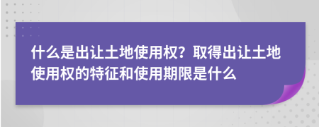 什么是出讓土地使用權？取得出讓土地使用權的特征和使用期限是什么