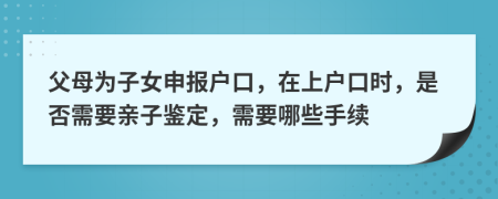 父母為子女申報(bào)戶口，在上戶口時(shí)，是否需要親子鑒定，需要哪些手續(xù)