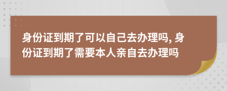 身份證到期了可以自己去辦理嗎, 身份證到期了需要本人親自去辦理嗎