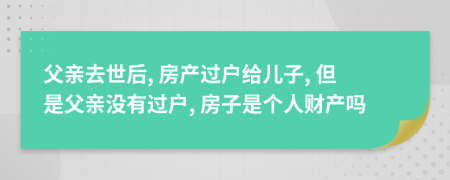 父親去世后, 房產(chǎn)過戶給兒子, 但是父親沒有過戶, 房子是個(gè)人財(cái)產(chǎn)嗎