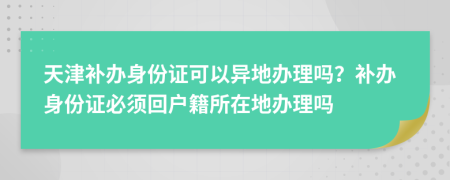 天津補(bǔ)辦身份證可以異地辦理嗎？補(bǔ)辦身份證必須回戶籍所在地辦理嗎