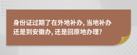 身份證過期了在外地補(bǔ)辦, 當(dāng)?shù)匮a(bǔ)辦還是到安徽辦, 還是回原地辦理?