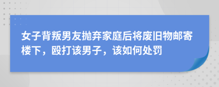 女子背叛男友拋棄家庭后將廢舊物郵寄樓下，毆打該男子，該如何處罰