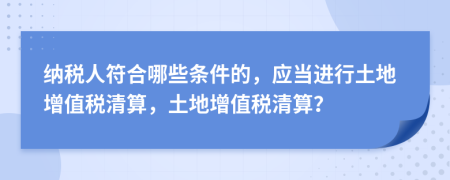 納稅人符合哪些條件的，應(yīng)當(dāng)進(jìn)行土地增值稅清算，土地增值稅清算？