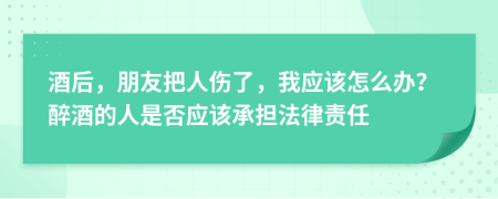酒后，朋友把人傷了，我應(yīng)該怎么辦？醉酒的人是否應(yīng)該承擔(dān)法律責(zé)任