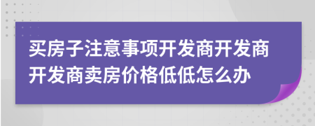 買房子注意事項開發(fā)商開發(fā)商開發(fā)商賣房價格低低怎么辦