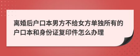 離婚后戶口本男方不給女方單獨所有的戶口本和身份證復印件怎么辦理