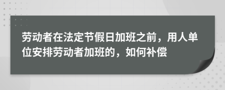 勞動者在法定節(jié)假日加班之前，用人單位安排勞動者加班的，如何補償