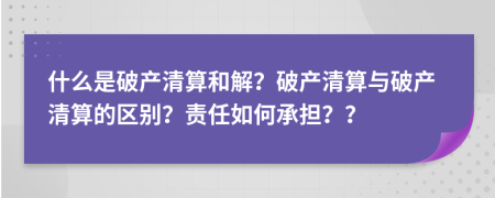 什么是破產(chǎn)清算和解？破產(chǎn)清算與破產(chǎn)清算的區(qū)別？責(zé)任如何承擔(dān)？？