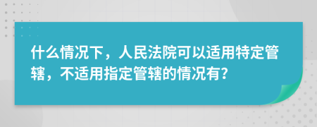 什么情況下，人民法院可以適用特定管轄，不適用指定管轄的情況有？