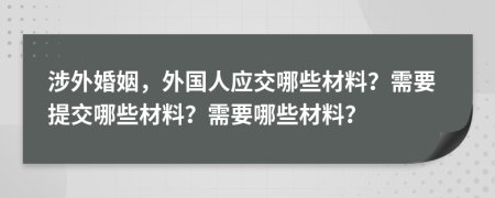 涉外婚姻，外國人應(yīng)交哪些材料？需要提交哪些材料？需要哪些材料？